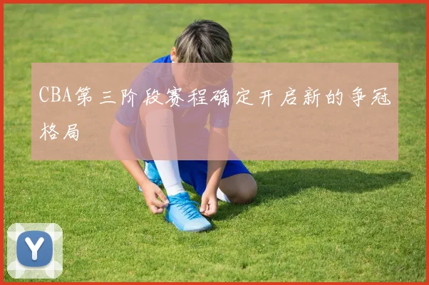 CBA第三阶段赛程确定开启新的争冠格局