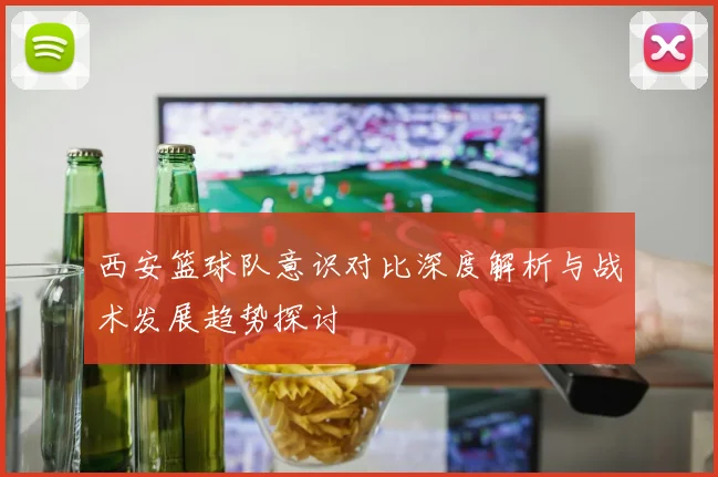 西安篮球队意识对比深度解析与战术发展趋势探讨