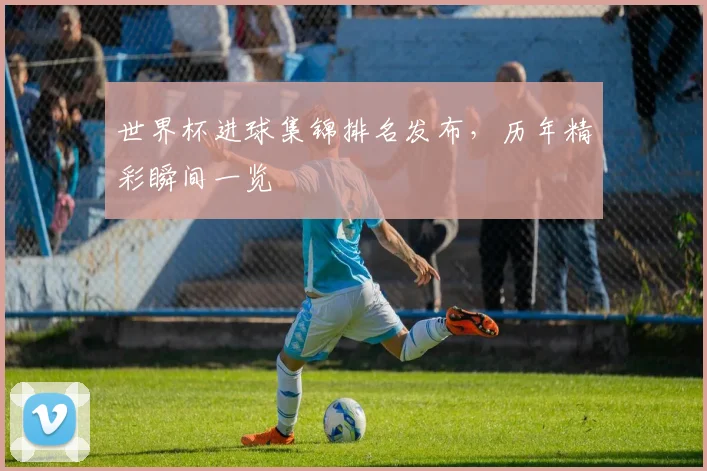 世界杯进球集锦排名发布，历年精彩瞬间一览