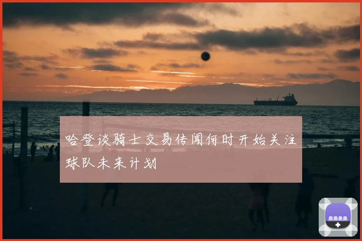 哈登谈骑士交易传闻何时开始关注球队未来计划