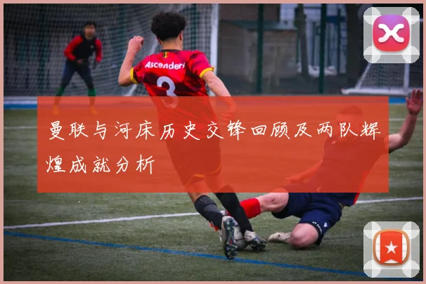 曼联与河床历史交锋回顾及两队辉煌成就分析