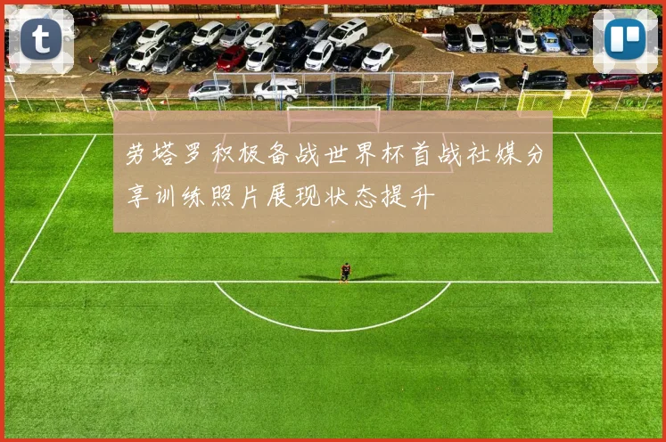 劳塔罗积极备战世界杯首战社媒分享训练照片展现状态提升