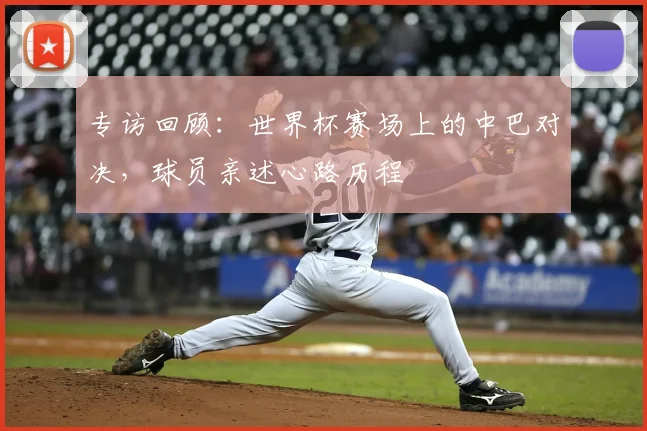 专访回顾:世界杯赛场上的中巴对决,球员亲述心路历程