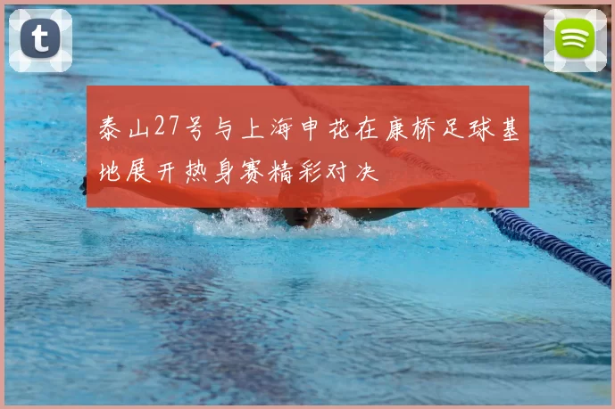 泰山27号与上海申花在康桥足球基地展开热身赛精彩对决