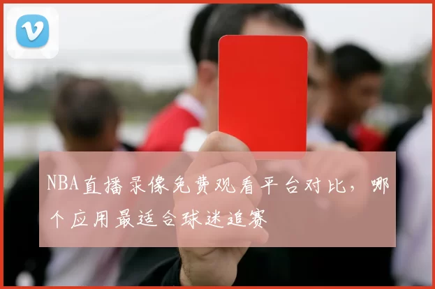 NBA直播录像免费观看平台对比，哪个应用最适合球迷追赛