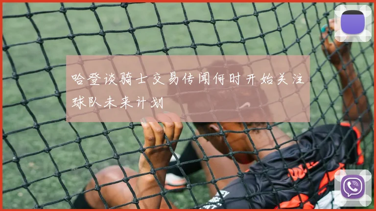 哈登谈骑士交易传闻何时开始关注球队未来计划