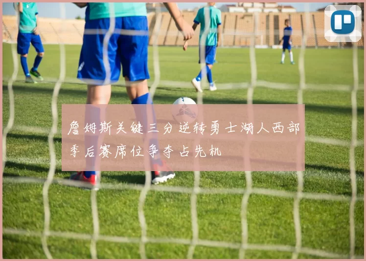 詹姆斯关键三分逆转勇士湖人西部季后赛席位争夺占先机