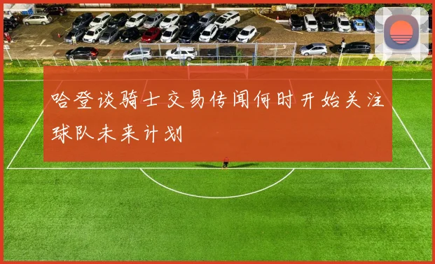 哈登谈骑士交易传闻何时开始关注球队未来计划