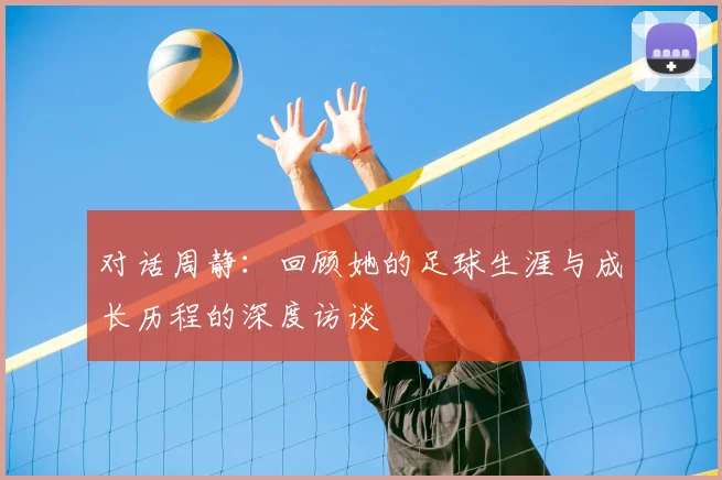 对话周静:回顾她的足球生涯与成长历程的深度访谈