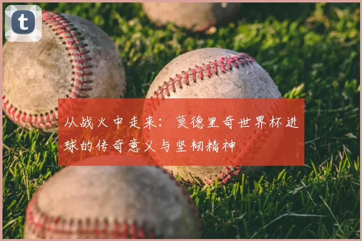 从战火中走来：莫德里奇世界杯进球的传奇意义与坚韧精神