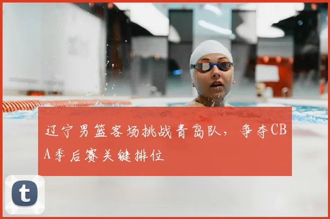 辽宁男篮客场挑战青岛队，争夺CBA季后赛关键排位