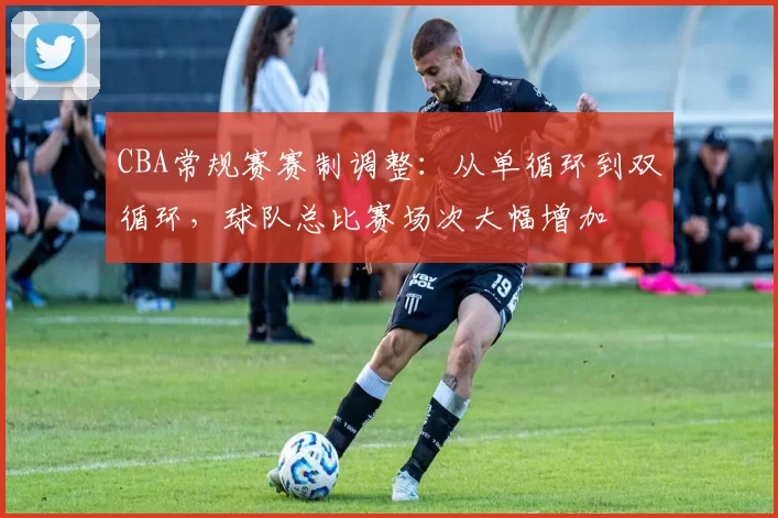 CBA常规赛赛制调整：从单循环到双循环，球队总比赛场次大幅增加