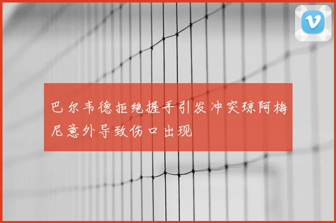 巴尔韦德拒绝握手引发冲突琼阿梅尼意外导致伤口出现