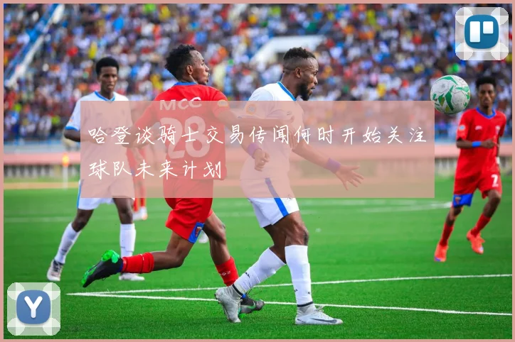 哈登谈骑士交易传闻何时开始关注球队未来计划
