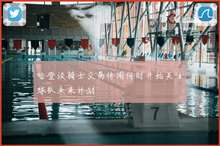 哈登谈骑士交易传闻何时开始关注球队未来计划