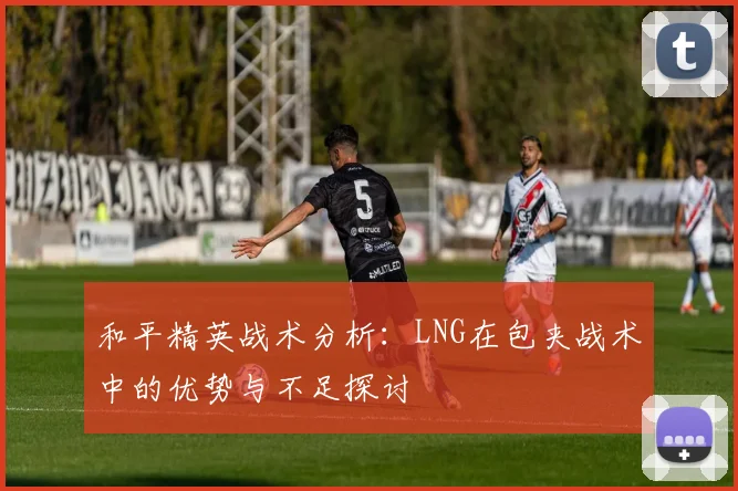 和平精英战术分析：LNG在包夹战术中的优势与不足探讨