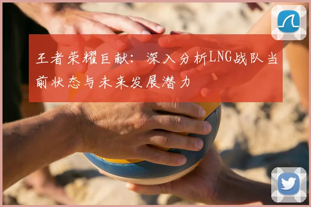 王者荣耀巨献：深入分析LNG战队当前状态与未来发展潜力