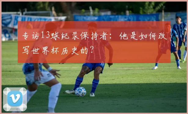 专访13球纪录保持者：他是如何改写世界杯历史的？