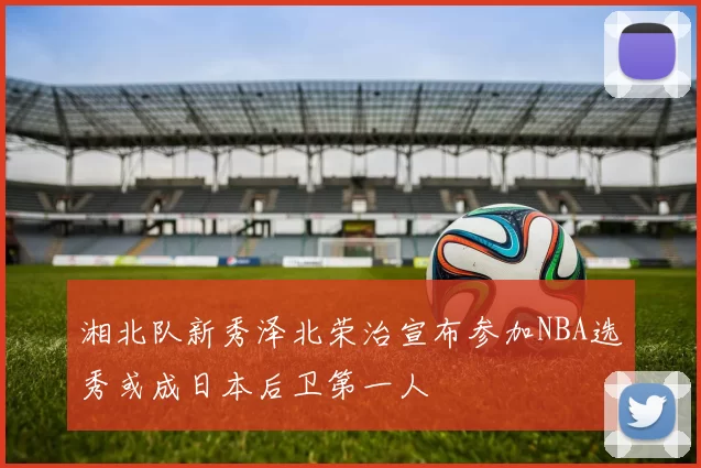 湘北队新秀泽北荣治宣布参加NBA选秀或成日本后卫第一人