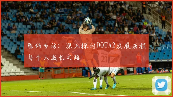 陈伟专访：深入探讨DOTA2发展历程与个人成长之路