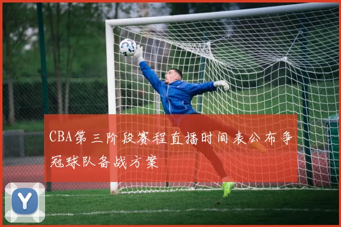 CBA第三阶段赛程直播时间表公布争冠球队备战方案
