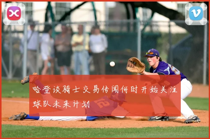 哈登谈骑士交易传闻何时开始关注球队未来计划