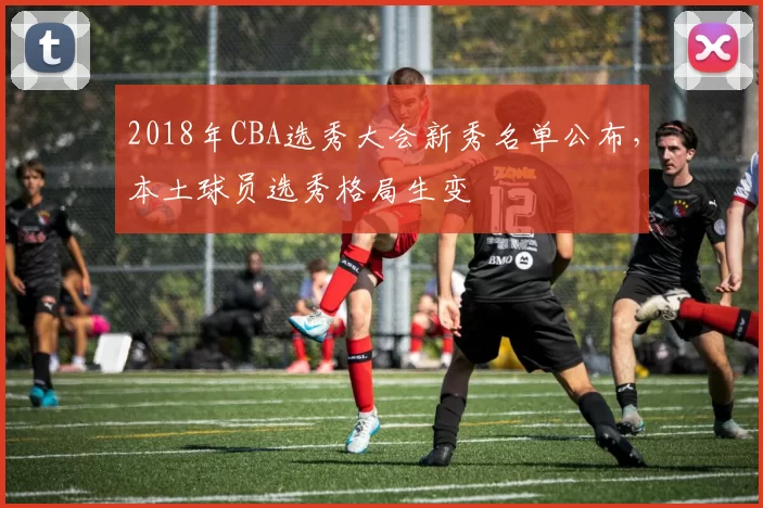 2018年CBA选秀大会新秀名单公布，本土球员选秀格局生变