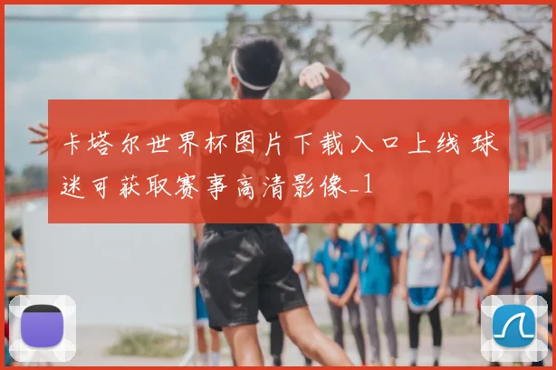 卡塔尔世界杯图片下载入口上线 球迷可获取赛事高清影像_1