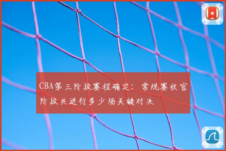 CBA第三阶段赛程确定:常规赛收官阶段共进行多少场关键对决