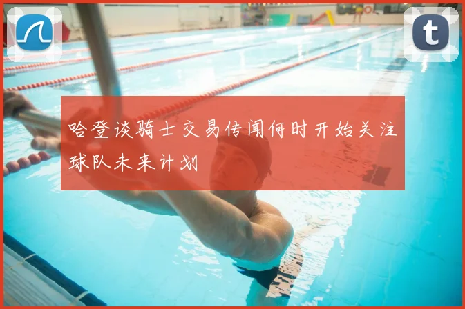 哈登谈骑士交易传闻何时开始关注球队未来计划