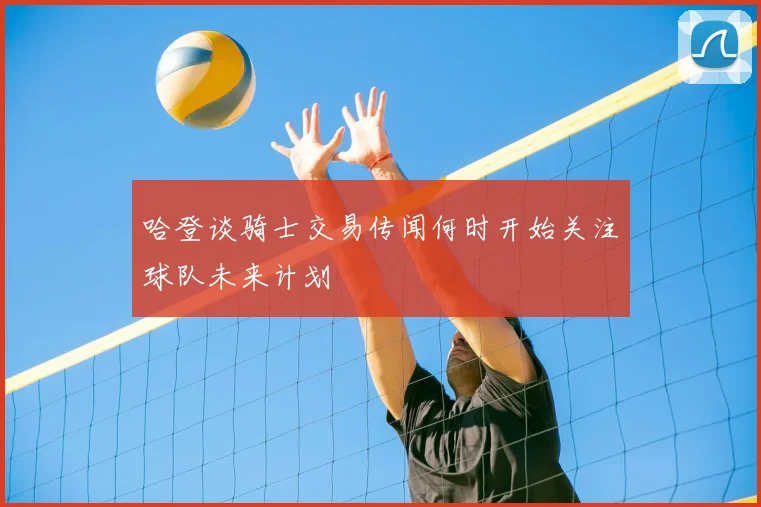 哈登谈骑士交易传闻何时开始关注球队未来计划