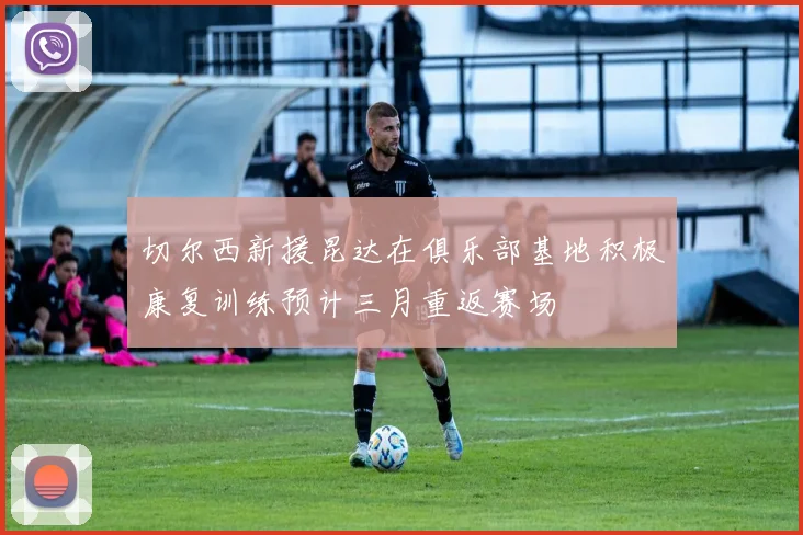 切尔西新援昆达在俱乐部基地积极康复训练预计三月重返赛场