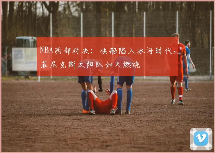 NBA西部对决：快船陷入冰河时代，菲尼克斯太阳队如火燃烧