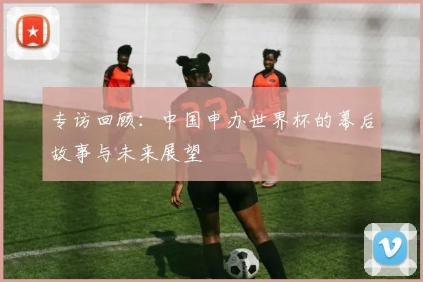 专访回顾：中国申办世界杯的幕后故事与未来展望