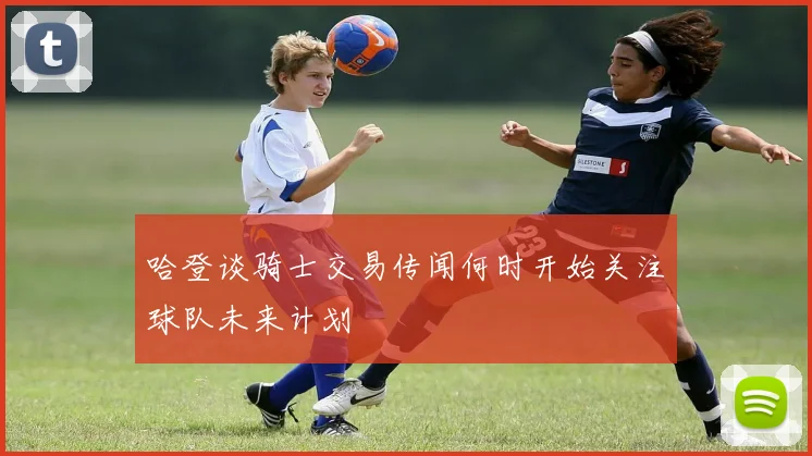 哈登谈骑士交易传闻何时开始关注球队未来计划