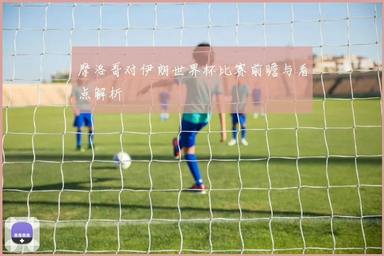 摩洛哥对伊朗世界杯比赛前瞻与看点解析