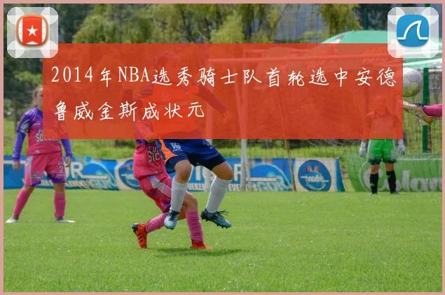 2014年NBA选秀骑士队首轮选中安德鲁威金斯成状元