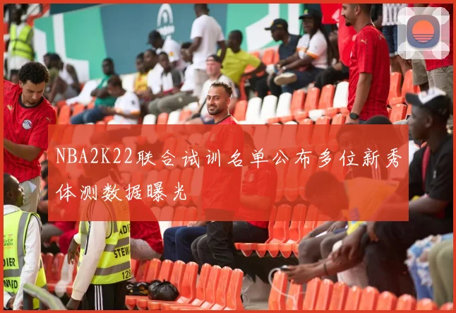 NBA2K22联合试训名单公布多位新秀体测数据曝光