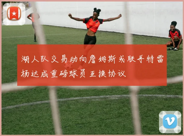湖人队交易动向詹姆斯或联手特雷杨达成重磅球员互换协议