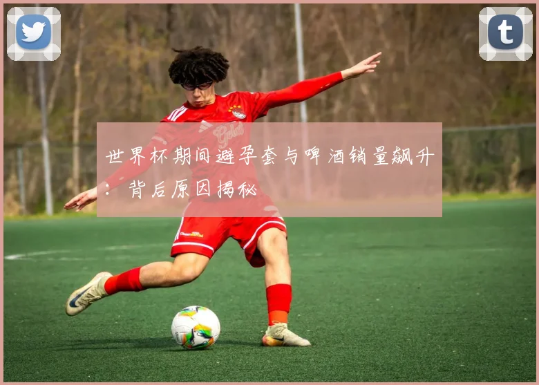 世界杯期间避孕套与啤酒销量飙升：背后原因揭秘
