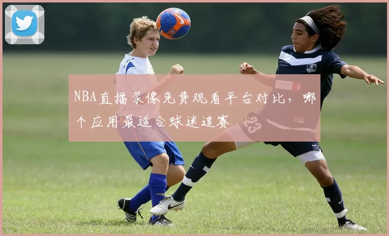 NBA直播录像免费观看平台对比，哪个应用最适合球迷追赛