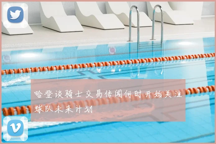 哈登谈骑士交易传闻何时开始关注球队未来计划