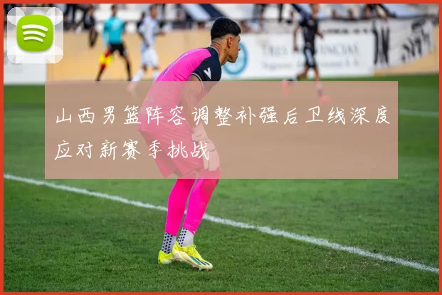 山西男篮阵容调整补强后卫线深度应对新赛季挑战