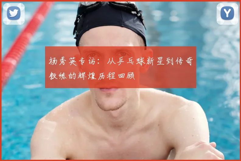 杨秀英专访：从乒乓球新星到传奇教练的辉煌历程回顾