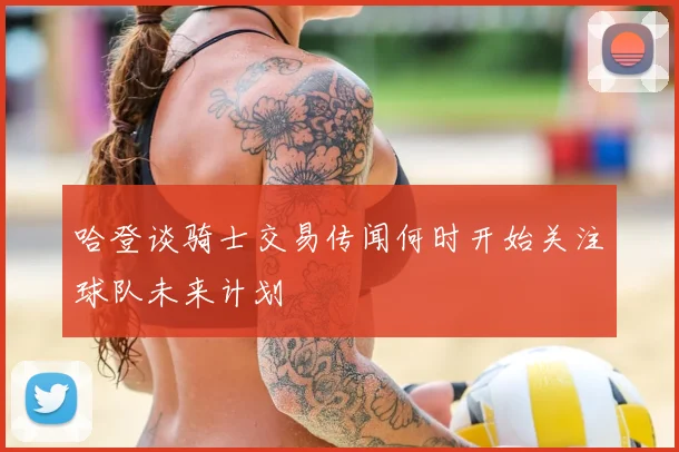哈登谈骑士交易传闻何时开始关注球队未来计划