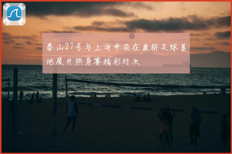 泰山27号与上海申花在康桥足球基地展开热身赛精彩对决