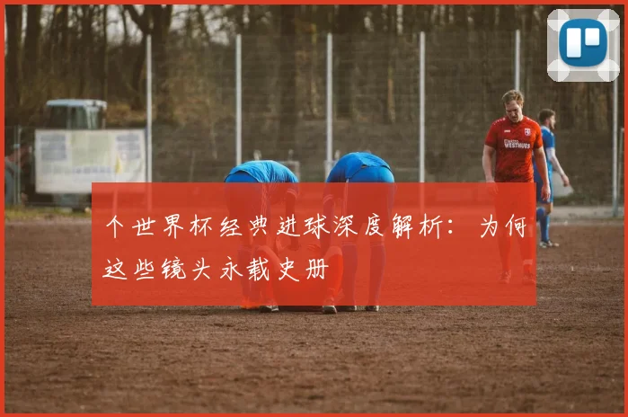个世界杯经典进球深度解析：为何这些镜头永载史册