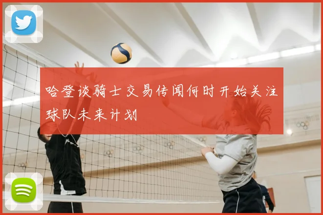 哈登谈骑士交易传闻何时开始关注球队未来计划