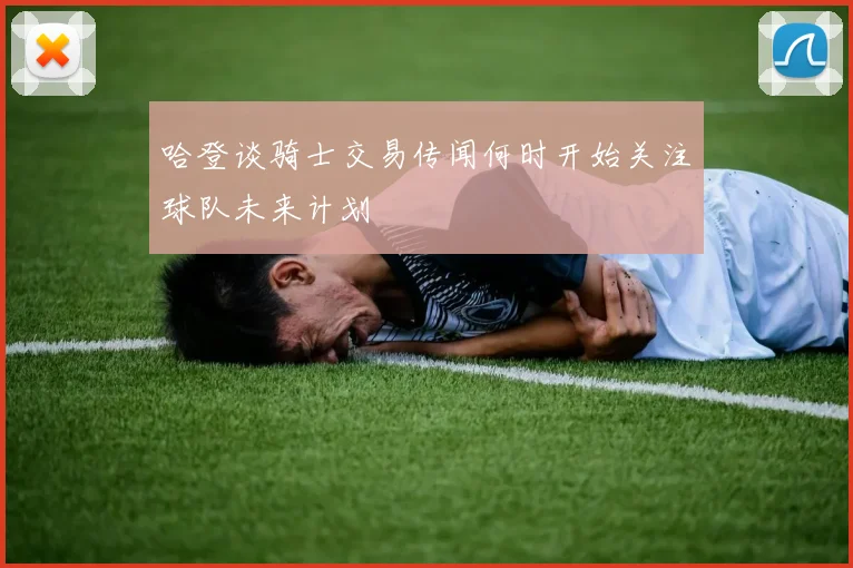 哈登谈骑士交易传闻何时开始关注球队未来计划