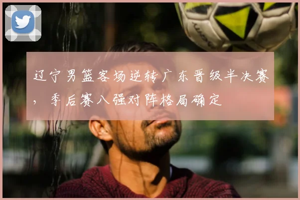 辽宁男篮客场逆转广东晋级半决赛，季后赛八强对阵格局确定